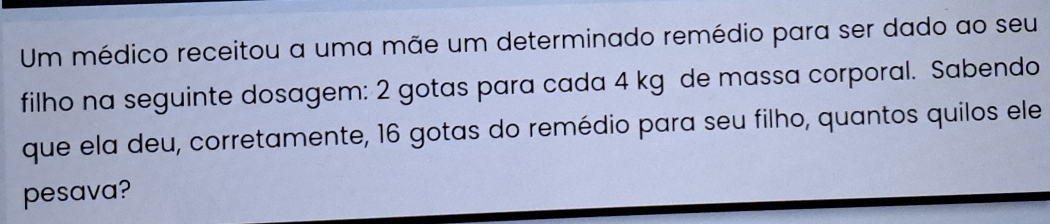 Um médico receitou a uma mãe um determinado remédio para ser dado ao seu 
filho na seguinte dosagem: 2 gotas para cada 4 kg de massa corporal. Sabendo 
que ela deu, corretamente, 16 gotas do remédio para seu filho, quantos quilos ele 
pesava?