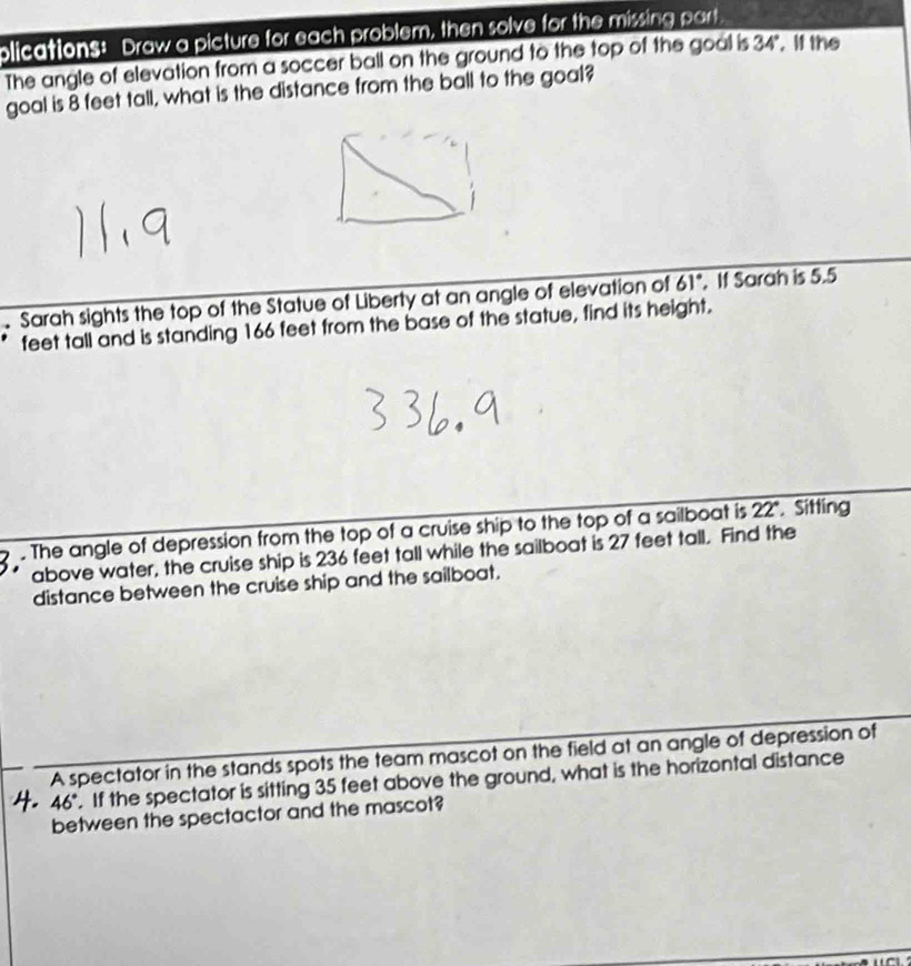 plications: Draw a picture for each problem, then solve for the missing part. 
The angle of elevation from a soccer ball on the ground to the top of the goal is 34°. I the 
goal is 8 feet tall, what is the distance from the ball to the goal? 
Sarah sights the top of the Statue of Liberty at an angle of elevation of 61°. If Sarah is 5.5
feet tall and is standing 166 feet from the base of the statue, find its height. 
. The angle of depression from the top of a cruise ship to the top of a sailboat is 22". Sitting 
above water, the cruise ship is 236 feet tall while the sailboat is 27 feet tall. Find the 
distance between the cruise ship and the sailboat. 
A spectator in the stands spots the team mascot on the field at an angle of depression of
46°. If the spectator is sitting 35 feet above the ground, what is the horizontal distance 
between the spectactor and the mascot?