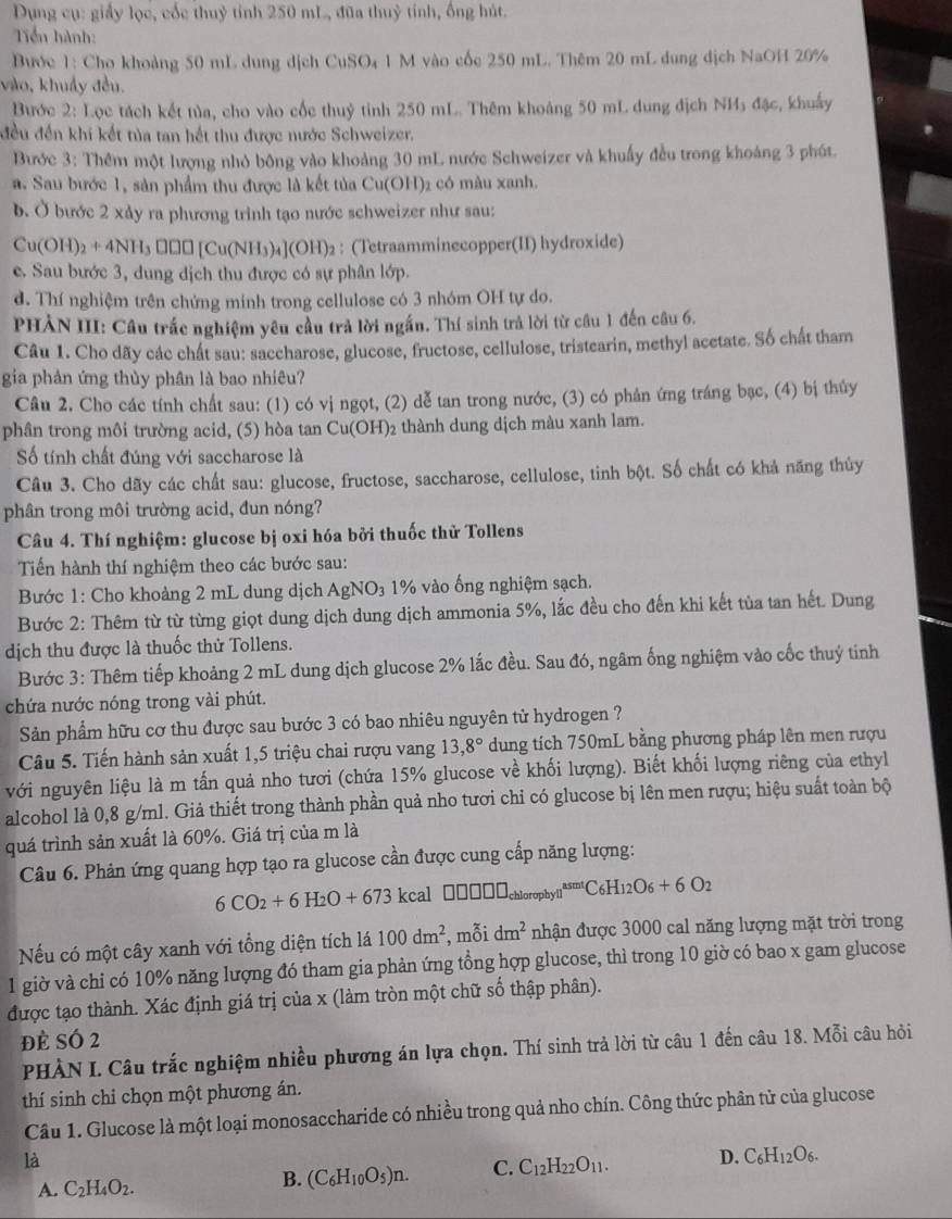 Dụng cụ: giấy lọc, cốc thuỷ tỉnh 250 mL, đũa thuỷ tính, ống hút.
Tiến hành:
Bước 1: Cho khoảng 50 mL dung dịch CuSO₄ 1 M vào cốc 250 mL. Thêm 20 mL dung dịch NaOH 20%
vào, khuẩy đều.
Bước 2: Lọc tách kết tùa, cho vào cốc thuỷ tinh 250 mL. Thêm khoảng 50 mL dung địch NH₃ đặc, khuẩy
đều đến khí kết tủa tan hết thu được nước Schweizer.
Bước 3: Thêm một lượng nhỏ bông vào khoảng 30 mL nước Schweizer và khuẩy đều trong khoảng 3 phút.
a. Sau bước 1, sản phẩm thu được là kết tủa Cu(OH)2 có màu xanh.
b. Ở bước 2 xảy ra phương trình tạo nước schweizer như sau:
Cu(OH)_2+4NH_3□ □ [Cu(NH_3)_4](OH)_2 : (Tetraamminecopper(II) hydroxide)
e. Sau bước 3, dung dịch thu được có sự phân lớp.
d. Thí nghiệm trên chứng minh trong cellulose có 3 nhóm OH tự do.
PHẢN III: Cầu trắc nghiệm yêu cầu trả lời ngắn. Thí sinh trả lời từ câu 1 đến câu 6.
Câu 1. Cho dãy các chất sau: saccharose, glucose, fructose, cellulose, tristearin, methyl acetate. Số chất tham
gia phản ứng thủy phân là bao nhiêu?
Câu 2. Cho các tính chất sau: (1) có vị ngọt, (2) dễ tan trong nước, (3) có phản ứng tráng bạc, (4) bị thủy
phân trong môi trường acid, (5) hòa tan Cu(OH)2 thành dung dịch màu xanh lam.
Số tính chất đúng với saccharose là
Câu 3. Cho dãy các chất sau: glucose, fructose, saccharose, cellulose, tinh bột. Số chất có khả năng thủy
phân trong môi trường acid, đun nóng?
Câu 4. Thí nghiệm: glucose bị oxi hóa bởi thuốc thử Tollens
Tến hành thí nghiệm theo các bước sau:
Bước 1: Cho khoảng 2 mL dung dịch AgNO_3 1% vào ống nghiệm sạch.
Bước 2: Thêm từ từ từng giọt dung dịch dung dịch ammonia 5%, lắc đều cho đến khi kết tủa tan hết. Dung
dịch thu được là thuốc thử Tollens.
Bước 3: Thêm tiếp khoảng 2 mL dung dịch glucose 2% lắc đều. Sau đó, ngâm ống nghiệm vào cốc thuý tính
chứa nước nóng trong vài phút.
Sản phẩm hữu cơ thu được sau bước 3 có bao nhiêu nguyên tử hydrogen ?
Câu 5. Tiến hành sản xuất 1,5 triệu chai rượu vang 13,8° dung tích 750mL bằng phương pháp lên men rượu
với nguyên liệu là m tấn quả nho tươi (chứa 15% glucose về khối lượng). Biết khối lượng riêng của ethyl
alcohol là 0,8 g/ml. Giả thiết trong thành phần quả nho tươi chỉ có glucose bị lên men rượu; hiệu suất toàn bộ
quá trình sản xuất là 60%. Giá trị của m là
Câu 6. Phản ứng quang hợp tạo ra glucose cần được cung cấp năng lượng:
6CO_2+6H_2O+673 k cal□ □ □ □ chioropbylil^asmtC_6H_1
Nếu có một cây xanh với tổng diện tích lá 100dm^2 , mỗi dm^2 nhận được 3000 cal năng lượng mặt trời trong
1 giờ và chi có 10% năng lượng đó tham gia phản ứng tổng hợp glucose, thì trong 10 giờ có bao x gam glucose
được tạo thành. Xác định giá trị của x (làm tròn một chữ số thập phân).
đè Số 2
PHÀN I. Câu trắc nghiệm nhiều phương án lựa chọn. Thí sinh trả lời từ câu 1 đến câu 18. Mỗi câu hỏi
thí sinh chỉ chọn một phương án.
Câu 1. Glucose là một loại monosaccharide có nhiều trong quả nho chín. Công thức phân tử của glucose
là
A. C_2H_4O_2.
B. (C_6H_10O_5)n. C. C_12H_22O_11. D. C_6H_12O_6.