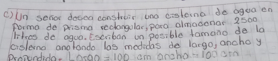 Un senor dosea constroir una cisterna de agea en 
Forma de prisma rectangular, para almadenar 2500
litros do aguo. Escriban un posible tamano da la 
cislema anorando las modidas do largo, ancho y 
Propondido. L0s00 =100 cm ancho =100cm