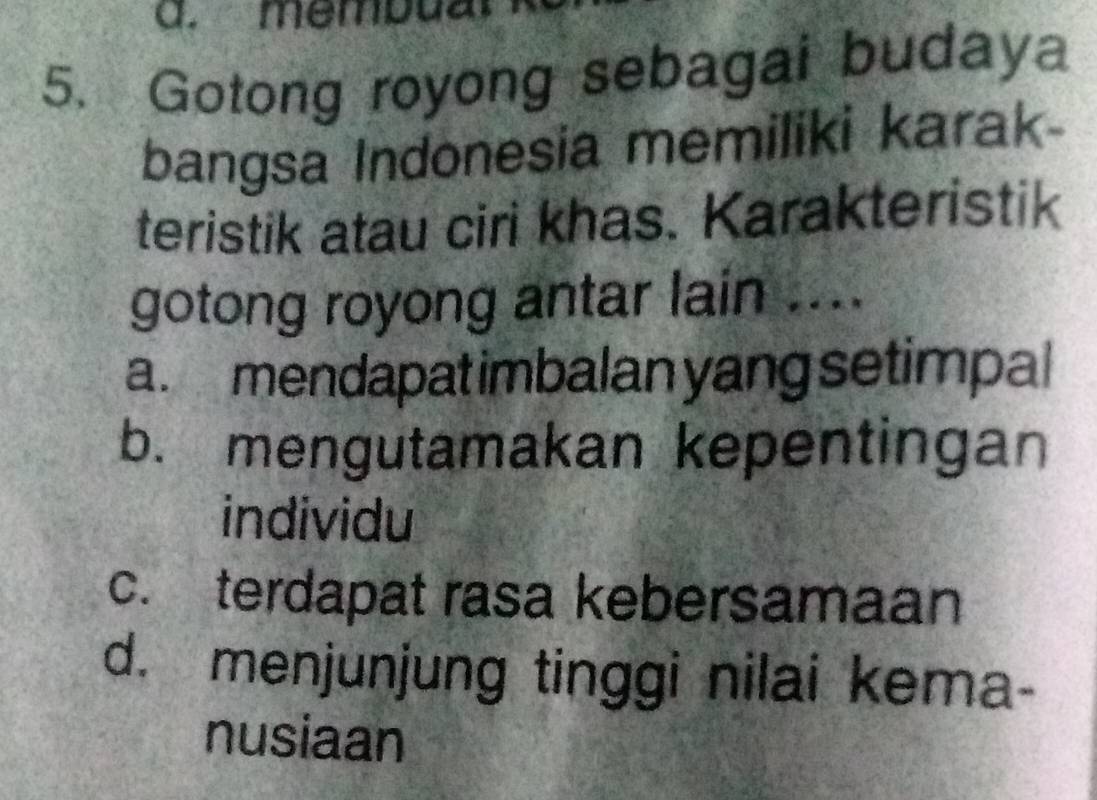 mempua.
5. Gotong royong sebagai budaya
bangsa Indonesia memiliki karak-
teristik atau ciri khas. Karakteristik
gotong royong antar lain ....
a. mendapat imbalan yang setimpal
b. mengutamakan kepentingan
individu
c. terdapat rasa kebersamaan
d. menjunjung tinggi nilai kema-
nusiaan