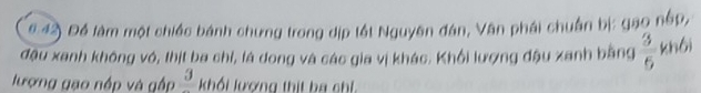 6.42 Để làm một chiếc bánh chưng trong dịp tất Nguyên đán, Văn phái chuẩn bị: gao nép, 
đậu xanh không vó, thịt ba chỉ, là dong và các gia vị khác. Khối lượng đậu xanh bằng  3/6  khôi 
lượng gạo nấp và gấp frac 3 khối lượng thịt ba chỉ