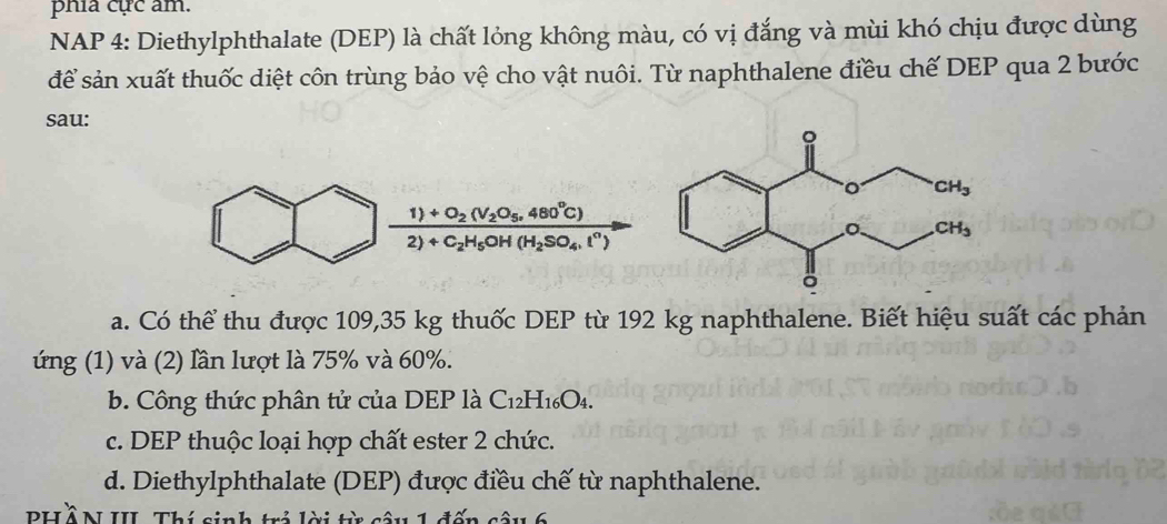 phía cực âm.
NAP 4: Diethylphthalate (DEP) là chất lỏng không màu, có vị đắng và mùi khó chịu được dùng
để sản xuất thuốc diệt côn trùng bảo vệ cho vật nuôi. Từ naphthalene điều chế DEP qua 2 bước
sau:
frac 1)+O_2(V_2O_5,480°C)2)+C_2H_5OH(H_2SO_4,l^n)
a. Có thể thu được 109,35 kg thuốc DEP từ 192 kg naphthalene. Biết hiệu suất các phản
ứng (1) và (2) lần lượt là 75% và 60%.
b. Công thức phân tử của DEP là C_12H_16O_4.
c. DEP thuộc loại hợp chất ester 2 chức.
d. Diethylphthalate (DEP) được điều chế từ naphthalene.
PHồN III. Thí sinh trả lời từ câu 1 đến câu 6