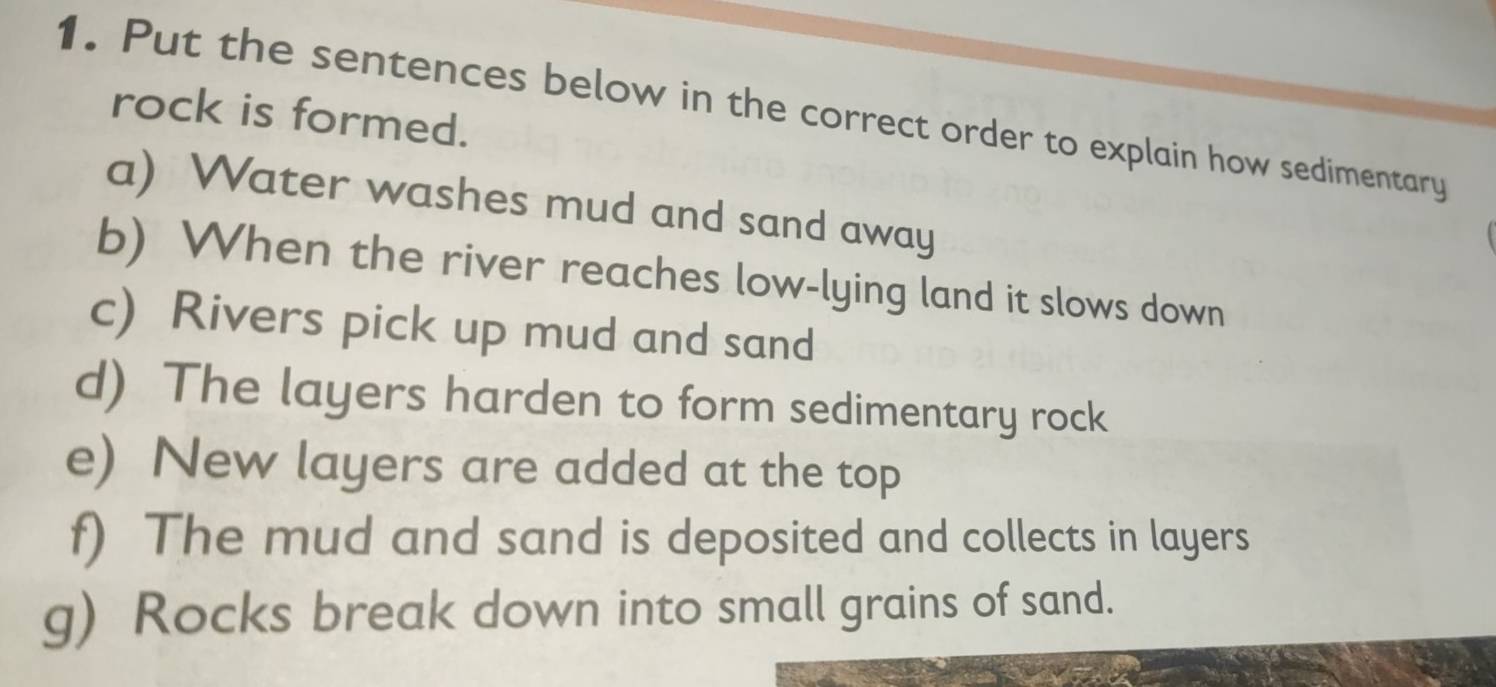 Put the sentences below in the correct order to explain how sedimentary rock is formed. 
a) Water washes mud and sand away 
b) When the river reaches low-lying land it slows down 
c) Rivers pick up mud and sand 
d) The layers harden to form sedimentary rock 
e) New layers are added at the top 
f) The mud and sand is deposited and collects in layers 
g) Rocks break down into small grains of sand.