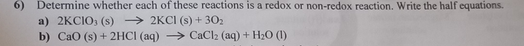 Determine whether each of these reactions is a redox or non-redox reaction. Write the half equations. 
a) 2KClO_3(s)to 2KCl(s)+3O_2
b) CaO(s)+2HCl(aq)to CaCl_2(aq)+H_2O(l)