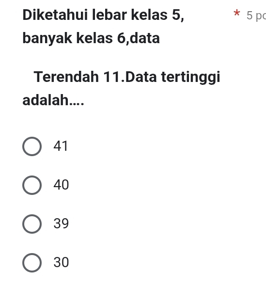 Diketahui lebar kelas 5, 5 p
banyak kelas 6,data
Terendah 11.Data tertinggi
adalah....
41
40
39
30