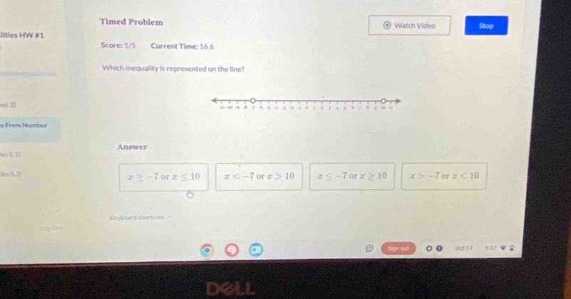 Timed Problem Watch Video
llties HW #1 Stop
Score: 1/5 Current Time: 16.6
Which inequality is represented on the line?
vel 2) 
e From Number
Answer
ies (1,1)
ie (1,7)
x≥ -7 or x≤ 10 x or x>10 x≤ -7 or x≥ 10 x>-7 or x<10</tex> 
Keyboard shortcuts
Oc 9.07