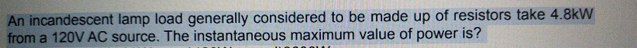 An incandescent lamp load generally considered to be made up of resistors take 4.8kW
from a 120V AC source. The instantaneous maximum value of power is?