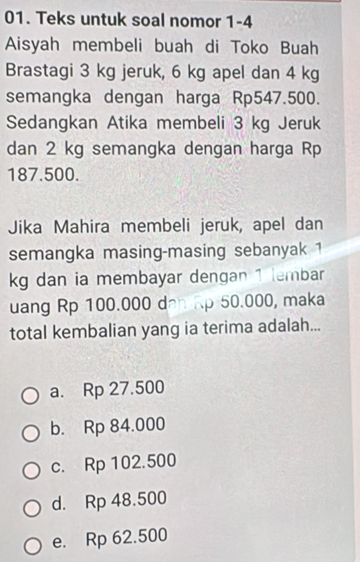 Teks untuk soal nomor 1-4
Aisyah membeli buah di Toko Buah
Brastagi 3 kg jeruk, 6 kg apel dan 4 kg
semangka dengan harga Rp547.500.
Sedangkan Atika membeli 3 kg Jeruk
dan 2 kg semangka dengan harga Rp
187.500.
Jika Mahira membeli jeruk, apel dan
semangka masing-masing sebanyak 1
kg dan ia membayar dengan 1 lembar
uang Rp 100.000 dan Rp 50.000, maka
total kembalian yang ia terima adalah...
a. Rp 27.500
b. Rp 84.000
c. Rp 102.500
d. Rp 48.500
e. Rp 62.500