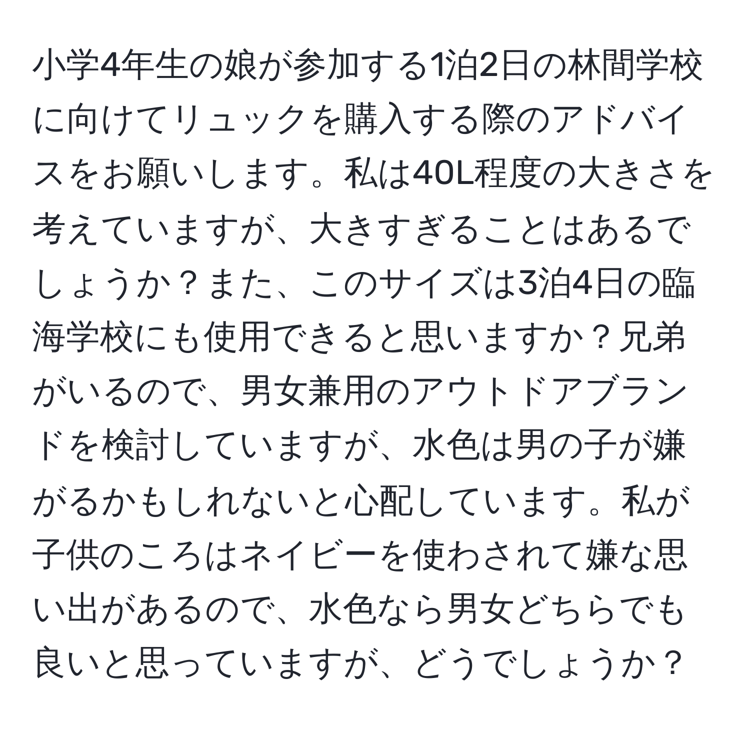 小学4年生の娘が参加する1泊2日の林間学校に向けてリュックを購入する際のアドバイスをお願いします。私は40L程度の大きさを考えていますが、大きすぎることはあるでしょうか？また、このサイズは3泊4日の臨海学校にも使用できると思いますか？兄弟がいるので、男女兼用のアウトドアブランドを検討していますが、水色は男の子が嫌がるかもしれないと心配しています。私が子供のころはネイビーを使わされて嫌な思い出があるので、水色なら男女どちらでも良いと思っていますが、どうでしょうか？