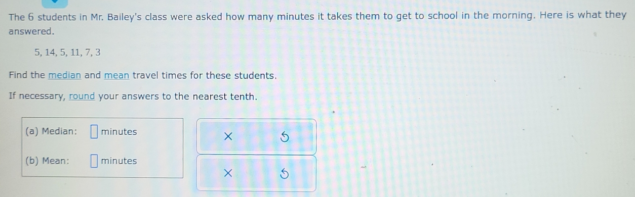 The 6 students in Mr. Bailey's class were asked how many minutes it takes them to get to school in the morning. Here is what they 
answered.
5, 14, 5, 11, 7, 3
Find the median and mean travel times for these students. 
If necessary, round your answers to the nearest tenth. 
(a) Median: minutes
× S 
(b) Mean: minutes
×