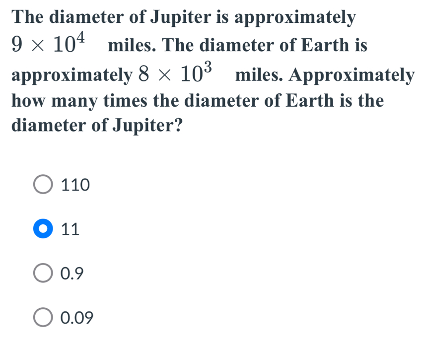 The diameter of Jupiter is approximately
9* 10^4 miles. The diameter of Earth is
approximately 8* 10^3 miles. Approximately
how many times the diameter of Earth is the
diameter of Jupiter?
110
11
0.9
0.09