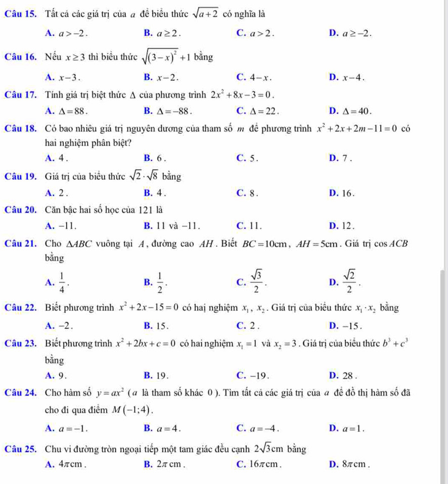 Tất cả các giá trị của # đề biểu thức sqrt(a+2) có nghĩa là
A. a>-2. B. a≥ 2. C. a>2. D. a≥ -2.
Câu 16. Nếu x≥ 3 thì biểu thức sqrt((3-x)^2)+1 bằng
A. x-3. B. x-2. C. 4-x. D. x-4.
Câu 17. Tính giá trị biệt thức △ c ủa phương trình 2x^2+8x-3=0.
A. △ =88. B. △ =-88. C. △ =22. D. △ =40.
Câu 18. Có bao nhiêu giá trị nguyên dương của tham số m để phương trình x^2+2x+2m-11=0 có
hai nghiệm phân biệt?
A. 4 . B. 6 . C. 5. D. 7 .
Câu 19. Giá trị của biểu thức sqrt(2)· sqrt(8) bằng
A. 2 . B. 4 . C. 8 . D. 16.
Câu 20. Căn bậc hai số học của 121 là
A. −11. B. 11 và -11. C. 11. D. 12 .
Câu 21. Cho △ ABC vuông tại A, đường cao AH. Biết BC=10cm,AH=5cm. Giá trị cos ACB
bằng
A.  1/4 .  1/2 . C.  sqrt(3)/2 . D.  sqrt(2)/2 .
B.
Câu 22. Biết phương trình x^2+2x-15=0 có haị nghiệm x_1,x_2. Giá trị của biểu thức x_1· x_2 bằng
A. -2. B. 15. C. 2 . D. -15 .
Câu 23. Biết phương trình x^2+2bx+c=0 có hai nghiệm x_1=1 và x_2=3. Giá trị của biểu thức b^3+c^3
bằng
A. 9. B. 19. C. -19 . D. 28 .
Câu 24. Cho hàm số y=ax^2 ( # là tham số khác 0 ). Tìm tất cả các giá trị của a đề đồ thị hàm số đã
cho đi qua điểm M(-1;4).
A. a=-1. B. a=4. C. a=-4. D. a=1.
Câu 25. Chu vi đường tròn ngoại tiếp một tam giác đều cạnh 2sqrt(3)cm bằng
A. 4πcm . B. 2π cm . C. 16πcm. D. 8πcm .