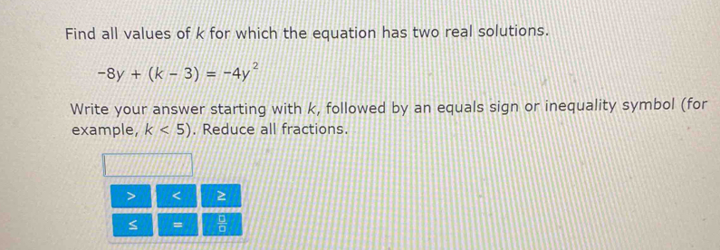 Find all values of k for which the equation has two real solutions.
-8y+(k-3)=-4y^2
Write your answer starting with k, followed by an equals sign or inequality symbol (for 
example, k<5). Reduce all fractions. 
< ≥ 
≤ =  □ /□  