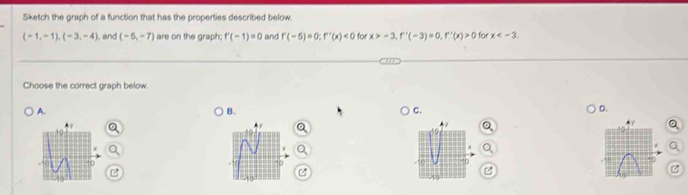 Sketch the graph of a function that has the properties described below.
(-1,-1), (-3,-4) , and (-5,-7) are on the graph; f'(-1)=0 and f'(-5)=0; f''(x)<0</tex> for x>-3, f''(-3)=0, f''(x)>0 for x . 
Choose the correct graph below. 
A. 
B. 
C. 
D.