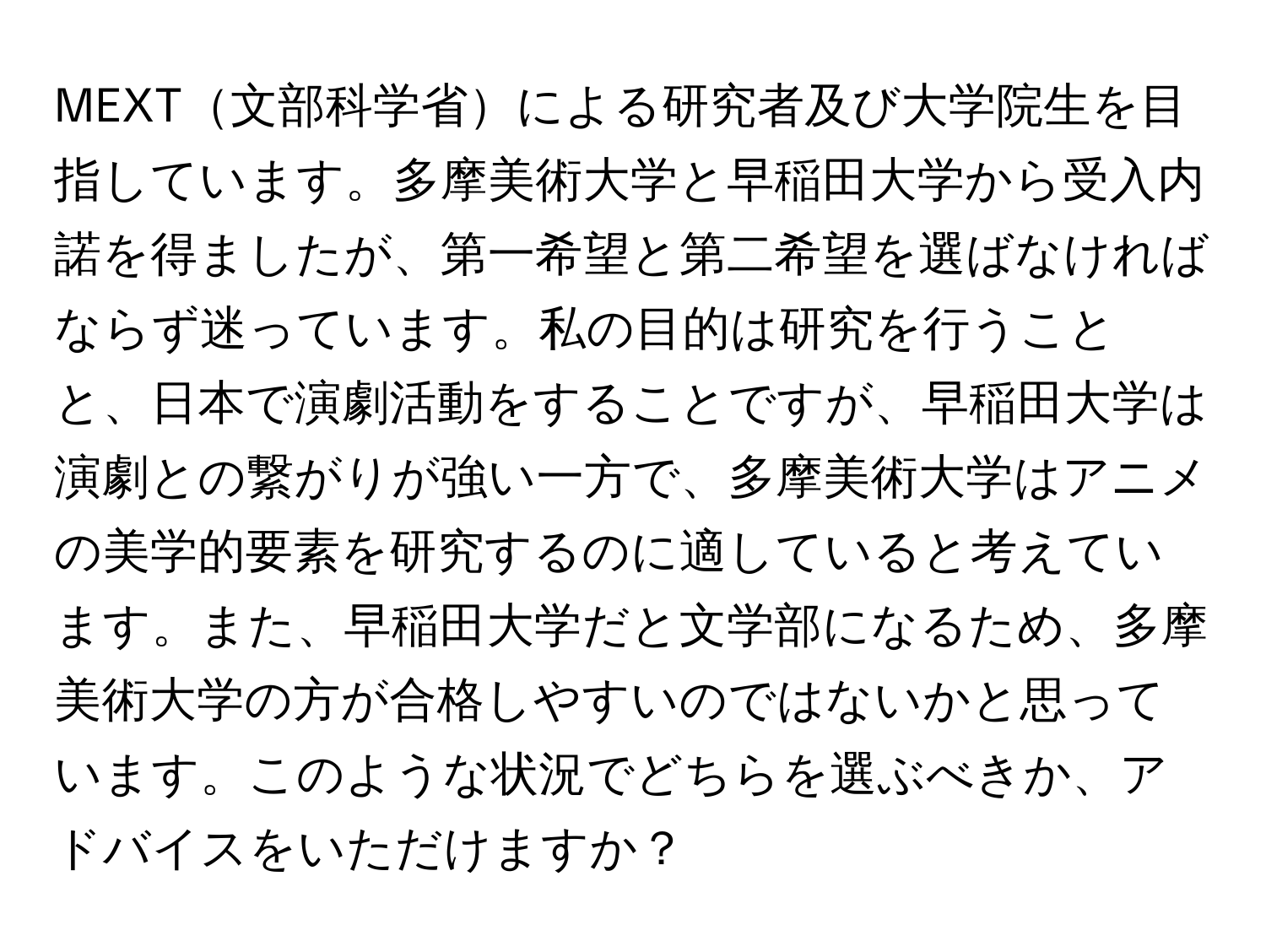 MEXT文部科学省による研究者及び大学院生を目指しています。多摩美術大学と早稲田大学から受入内諾を得ましたが、第一希望と第二希望を選ばなければならず迷っています。私の目的は研究を行うことと、日本で演劇活動をすることですが、早稲田大学は演劇との繋がりが強い一方で、多摩美術大学はアニメの美学的要素を研究するのに適していると考えています。また、早稲田大学だと文学部になるため、多摩美術大学の方が合格しやすいのではないかと思っています。このような状況でどちらを選ぶべきか、アドバイスをいただけますか？