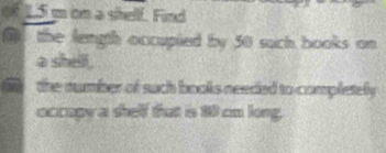 0f 15 m on a shelf. Find 
( the length occupied by 50 such books on 
a shell . 
the number of such bools needed to completely 
occopy a shelf that is 10 cm long.