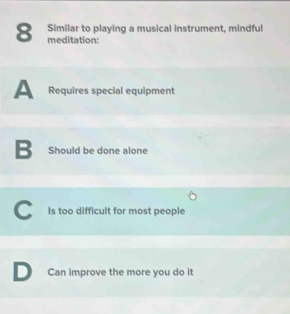 Similar to playing a musical instrument, mindful
8 meditation:
A Requires special equipment
B Should be done alone
C Is too difficult for most people
D Can improve the more you do it