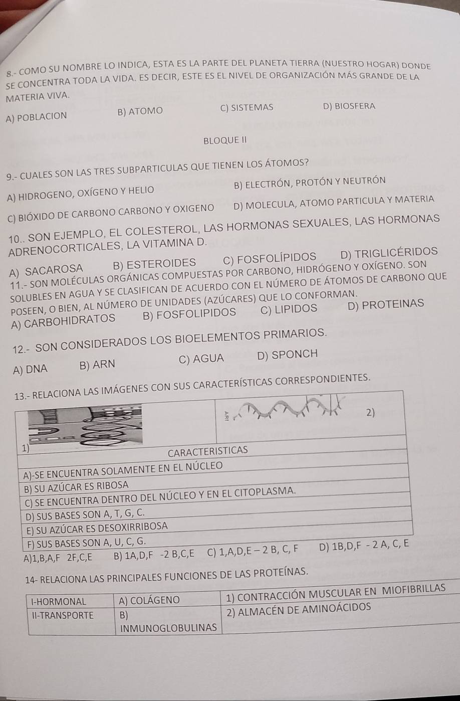 8.- COMO SU NOMBRE LO INDICA, ESTA ES LA PARTE DEL PLANETA TIERRA (NUESTRO HOGAR) DONDE
SE CONCENTRA TODA LA VIDA. ES DECIR, ESTE ES EL NIVEL DE ORGANIZACIÓN MÁS GRANDE DE LA
MATERIA VIVA.
A) POBLACION B) ATOMO C) SISTEMAS D) BIOSFERA
BLOQUE II
9.- CUALES SON LAS TRES SUBPARTICULAS QUE TIENEN LOS ÁTOMOS?
A) HIDROGENO, OXÍGENO Y HELIO B) ELECTRÓN, pROTÓN Y NEUTRÓN
C) BIÓXIDO DE CARBONO CARBONO Y OXIGENO D) MOLECULA, ATOMO PARTICULA Y MATERIA
10.. SON EJEMPLO, EL COLESTEROL, LAS HORMONAS SEXUALES, LAS HORMONAS
ADRENOCORTICALES, LA VITAMINA D.
A) SACAROSA B) ESTEROIDES C) FoSfolÍPIdoS D) TRIGLICÉRIDOS
11.- SON MOLÉCULAS ORGÁNICAS COMPUESTAS POR CARBONO, HIDRÓGENO Y OXÍGENO. SON
SOLUBLES EN AGUA Y SE CLASIFICAN DE ACUERDO CON EL NÚMERO DE ÁTOMOS DE CARBONO QUE
POSEEN, O BIEN, AL NÚMERO DE UNIDADES (AZÚCARES) QUE LO CONFORMAN.
A) CARBOHIDRATOS B) FOSFOLIPIDOS C) LIPIDOS D) PROTEINAS
12.- SON CONSIDERADOS LOS BIOELEMENTOS PRIMARIOS.
A) DNA B) ARN C) AGUA D) SPONCH
SUS CARACTERÍSTICAS CORRESPONDIENTES.
A) 1, B, A,F 2F, C,E
14- RELACIONA LAS PRINCIPALES FUNCIONES DE LAS PROTEÍNAS.