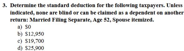 Determine the standard deduction for the following taxpayers. Unless
indicated, none are blind or can be claimed as a dependent on another
return: Married Filing Separate, Age 52, Spouse itemized.
a) $0
b) $12,950
c) $19,700
d) $25,900