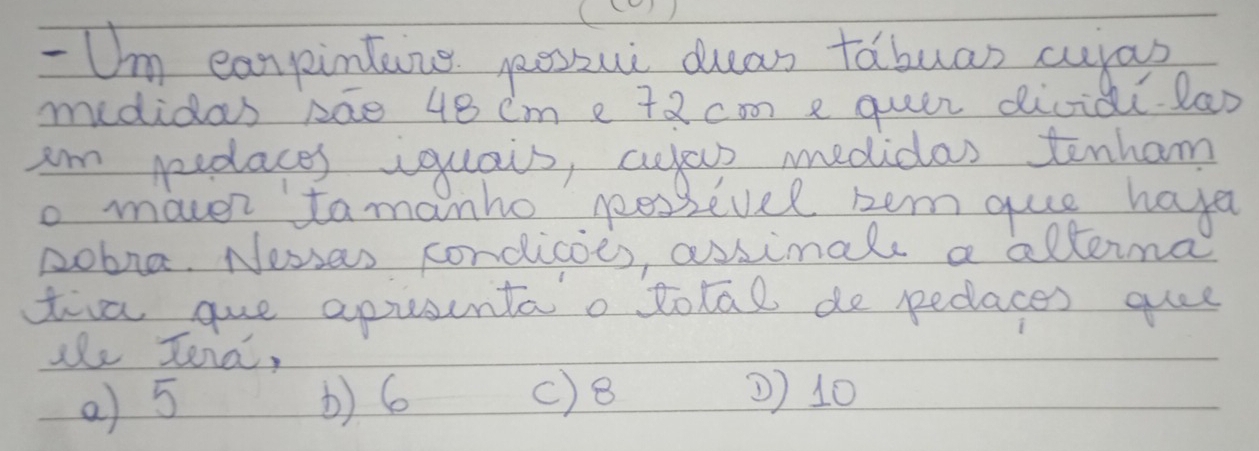 Um earpinting poszui das fabuas culas
medidas pae 48 cm e 72 com e quer diviai lao
Im pedaces iquais, cyyas medidas tenham
o maver tomanho pessevel zem quie hava
pobna. Nesses condicoes, assimals a alterma
tia que apusuntao total de pedlaces quee
she Jena,
a) 5 b) 6 () 8 2) 10