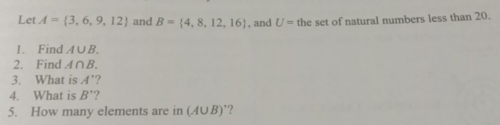 Let A= 3,6,9,12 and B= 4,8,12,16 , and U= the set of natural numbers less than 20. 
1. Find A∪ B. 
2. Find A∩ B. 
3. What is A' ? 
4. What is B' ? 
5. How many elements are in (A∪ B)'