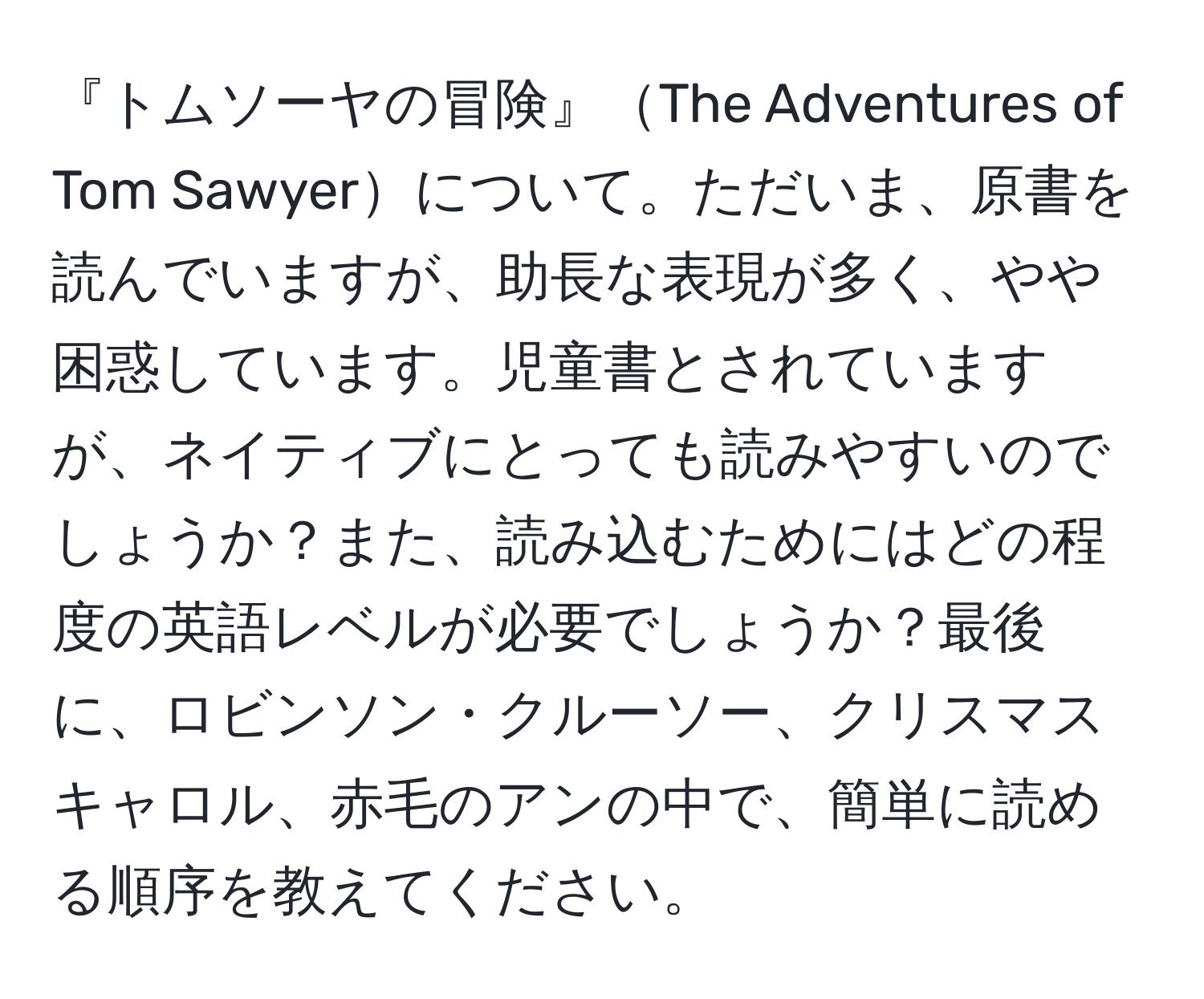 『トムソーヤの冒険』The Adventures of Tom Sawyerについて。ただいま、原書を読んでいますが、助長な表現が多く、やや困惑しています。児童書とされていますが、ネイティブにとっても読みやすいのでしょうか？また、読み込むためにはどの程度の英語レベルが必要でしょうか？最後に、ロビンソン・クルーソー、クリスマスキャロル、赤毛のアンの中で、簡単に読める順序を教えてください。