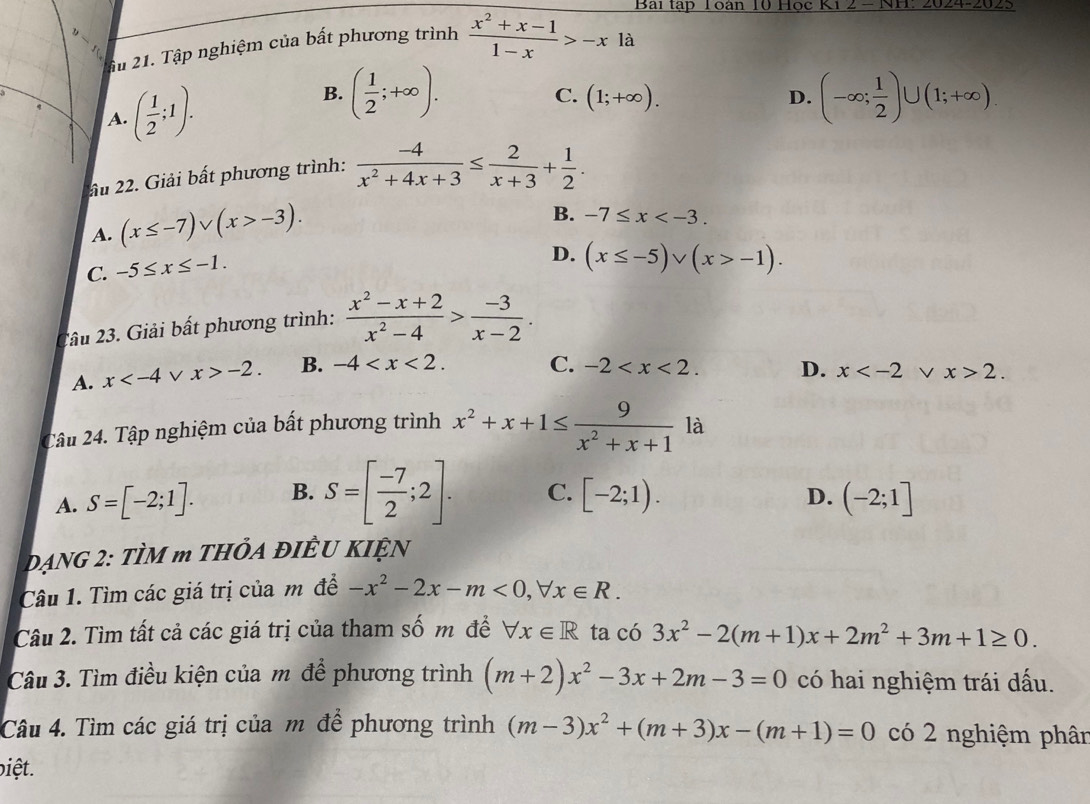 Bài tập Toàn 10 Học
fu 21. Tập nghiệm của bất phương trình  (x^2+x-1)/1-x >-xla
q ( 1/2 ;1).
B. ( 1/2 ;+∈fty ). (-∈fty ; 1/2 )∪ (1;+∈fty ).
C. (1;+∈fty ).
D.
A.
ầu 22. Giải bất phương trình:  (-4)/x^2+4x+3 ≤  2/x+3 + 1/2 .
A. (x≤ -7)vee (x>-3).
B. -7≤ x
C. -5≤ x≤ -1.
D. (x≤ -5)vee (x>-1).
2âu 23. Giải bất phương trình:  (x^2-x+2)/x^2-4 > (-3)/x-2 .
A. x V x>-2. B. -4
C. -2 D. x 2.
Câu 24. Tập nghiệm của bất phương trình x^2+x+1≤  9/x^2+x+1  là
D.
A. S=[-2;1]. B. S=[ (-7)/2 ;2]. C. [-2;1). (-2;1]
DạNG 2: TÌM m THÔA ĐIÊU KIỆN
Câu 1. Tìm các giá trị của m đề -x^2-2x-m<0,forall x∈ R.
Câu 2. Tìm tất cả các giá trị của tham số m đề forall x∈ R ta có 3x^2-2(m+1)x+2m^2+3m+1≥ 0.
Câu 3. Tìm điều kiện của m để phương trình (m+2)x^2-3x+2m-3=0 có hai nghiệm trái dấu.
Câu 4. Tìm các giá trị của m để phương trình (m-3)x^2+(m+3)x-(m+1)=0 có 2 nghiệm phân
biệt.