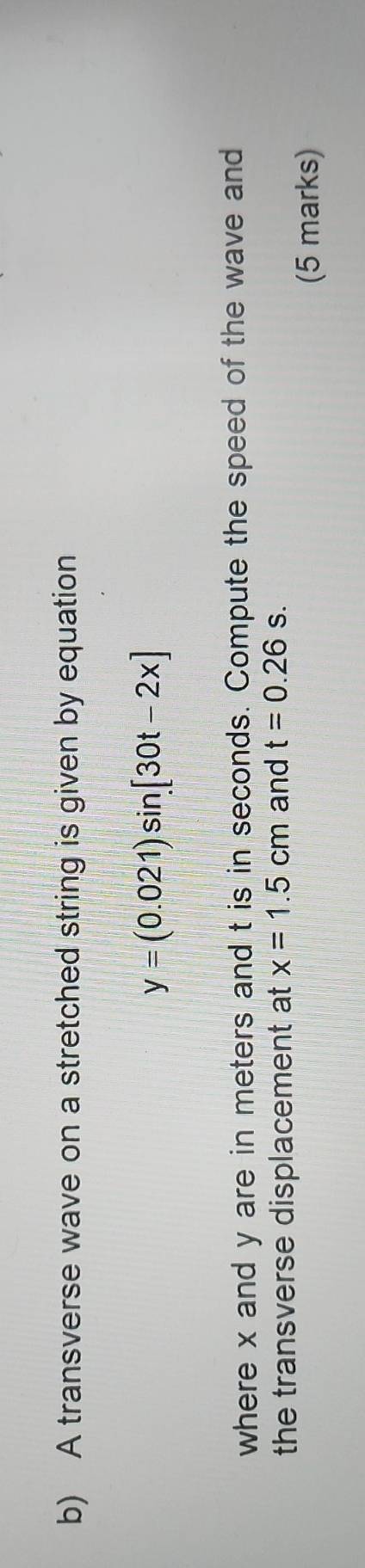 A transverse wave on a stretched string is given by equation
y=(0.021)sin [30t-2x]
where x and y are in meters and t is in seconds. Compute the speed of the wave and 
the transverse displacement at x=1.5cm and t=0.26s. 
(5 marks)