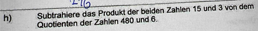 Subtrahiere das Produkt der beiden Zahlen 15 und 3 von dem 
Quotienten der Zahlen 480 und 6.