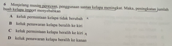 Menjelang musim perayaan, penggunaan santan kelapa meningkat. Maka, peningkatan jumlah
buah kelapa import menyebabkan
A keluk permintaan kelapa tidak berubah
B keluk penawaran kelapa beralih ke kiri
C keluk permintaan kelapa beralih ke kiri
D keluk penawaran kelapa beralih ke kanan