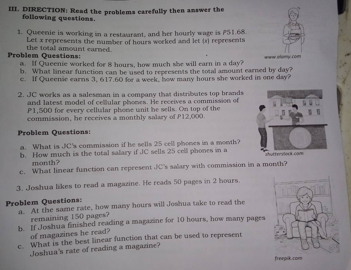 DIRECTION: Read the problems carefully then answer the 
following questions. 
1. Queenie is working in a restaurant, and her hourly wage is P51.68. 
Let x represents the number of hours worked and let (x) represents 
the total amount earned. 
Problem Questions: www.alamy.com 
a. If Queenie worked for 8 hours, how much she will earn in a day? 
b. What linear function can be used to represents the total amount earned by day? 
c. If Queenie earns 3, 617.60 for a week, how many hours she worked in one day? 
2. JC works as a salesman in a company that distributes top brands 
and latest model of cellular phones. He receives a commission of
P1,500 for every cellular phone unit he sells. On top of the 
commission, he receives a monthly salary of P12,000. 
Problem Questions: 
a. What is JC’s commission if he sells 25 cell phones in a month? 
b. How much is the total salary if JC sells 25 cell phones in a
month? 
c. What linear function can represent JC’s salary with commission in a month? 
3. Joshua likes to read a magazine. He reads 50 pages in 2 hours. 
Problem Questions: 
a. At the same rate, how many hours will Joshua take to read the 
remaining 150 pages? 
b. If Joshua finished reading a magazine for 10 hours, how many pages 
of magazines he read? 
c. What is the best linear function that can be used to represent 
Joshua’s rate of reading a magazine?