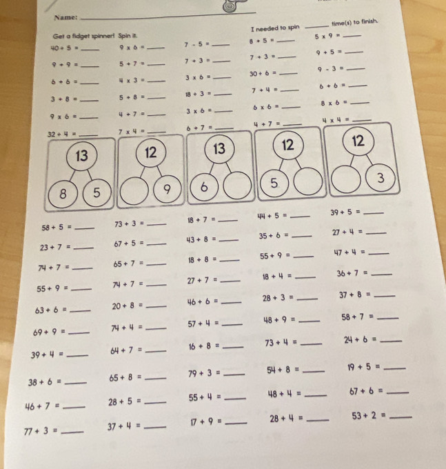 Name:
_
I needed to spin _time(s) to finish.
Get a fidget spinner! Spin it.
40/ 5= _ 9* 6= _ 7-5= _ 8+5= _ 5* 9= _
9+9= _ 5+7= _ 7+3= _ 7+3= _ 9+5= _
b+b= _ 4* 3= _ 3* 6= _ 30+6= _ 9-3= _
3+8= _ 5+8= _ 18/ 3= _ 7+4= _ 6+6= _
9* 6= _ 4+7= _ 3* 6= _ 6* 6= _ 8* 6= _
32+4= _ 7* 4= _ 6+7= _ 4+7= _ 4* 4= _
12 13 12 12
9 6 5 3
58+5= _ 73+3= _ 18+7= _ 44+5= _ 39+5= _
23+7= _ 67+5= _ 43+8= _ 35+6= _ 27+4= _
74+7= _ 65+7= _ 18+8= _ 55+9= _ 47+4= _
55+9= _
74+7= _ 27+7= _ 18+4= _ 3b+7= _
63+6= _ 20+8= _ 46+6= _ 28+3= _ 37+8= _
69+9= _ 74+4= _ 57+4= _ 48+9= _ 58+7= _
39+4= _ 64+7= _ 16+8= _ 73+4= _ 24+6= _
38+6= _ 65+8= _ 79+3= _ 54+8= _ 19+5= _
46+7= _ 28+5= _ 55+4= _ 48+4= _ 67+6= _
77+3= _ 37+4= _ 17+9= _ 28+4= _ 53+2= _