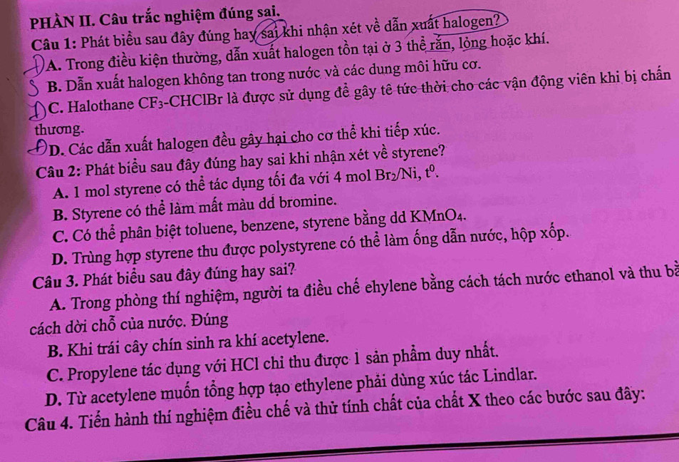 PHÀN II. Câu trắc nghiệm đúng sai.
Câu 1: Phát biểu sau đây đúng hay sai khi nhận xét về dẫn xuất halogen?
A. Trong điều kiện thường, dẫn xuất halogen tồn tại ở 3 thể rắn, lỏng hoặc khí.
B. Dẫn xuất halogen không tan trong nước và các dung môi hữu cơ.
)C. Halothane CF₃-CHClBr là được sử dụng để gây tê tức thời cho các vận động viên khi bị chấn
thương.
ĐD. Các dẫn xuất halogen đều gây hại cho cơ thể khi tiếp xúc.
Câu 2: Phát biểu sau đây đúng hay sai khi nhận xét về styrene?
A. 1 mol styrene có thể tác dụng tối đa với 4 mol Br_2 Ni t^0
B. Styrene có thể làm mất màu dd bromine.
C. Có thể phân biệt toluene, benzene, styrene bằng dd KMnO4.
D. Trùng hợp styrene thu được polystyrene có thể làm ống dẫn nước, hộp xốp.
Câu 3. Phát biểu sau đây đúng hay sai?
A. Trong phòng thí nghiệm, người ta điều chế ehylene bằng cách tách nước ethanol và thu bà
cách dời chỗ của nước. Đúng
B. Khi trái cây chín sinh ra khí acetylene.
C. Propylene tác dụng với HCl chỉ thu được 1 sản phẩm duy nhất.
D. Từ acetylene muốn tổng hợp tạo ethylene phải dùng xúc tác Lindlar.
Câu 4. Tiến hành thí nghiệm điều chế và thử tính chất của chất X theo các bước sau đây: