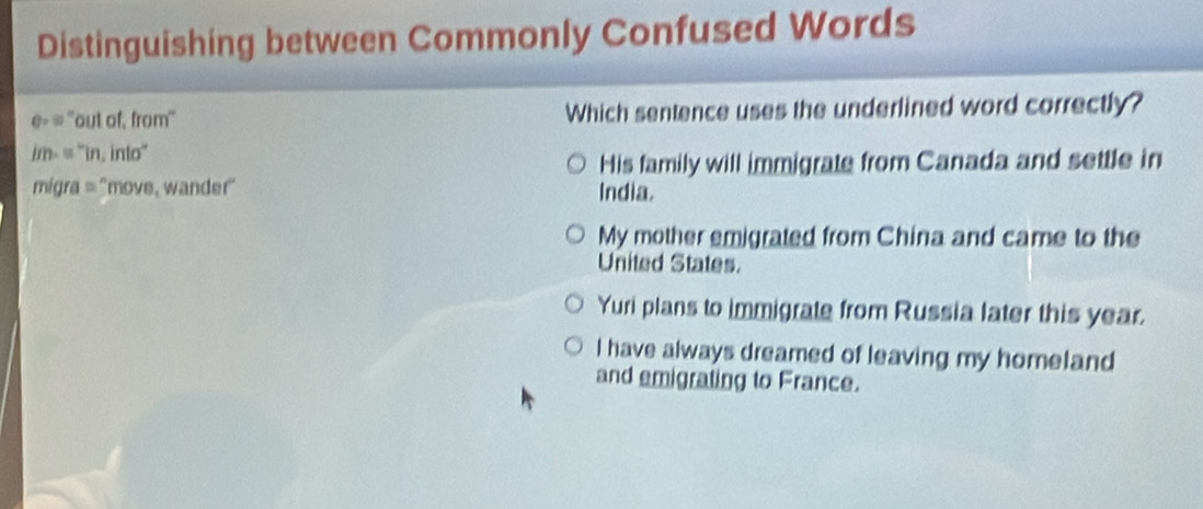 Distinguishing between Commonly Confused Words
e- = ''out of, from'' Which sentence uses the underlined word correctly?
im.=^circ in.into°
His family will immigrate from Canada and settle in
migra = "move, wander" India.
My mother emigrated from China and came to the
United States.
Yuri plans to immigrate from Russia later this year.
I have always dreamed of leaving my homeland
and emigrating to France.