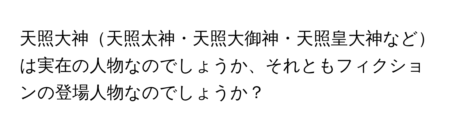 天照大神天照太神・天照大御神・天照皇大神などは実在の人物なのでしょうか、それともフィクションの登場人物なのでしょうか？