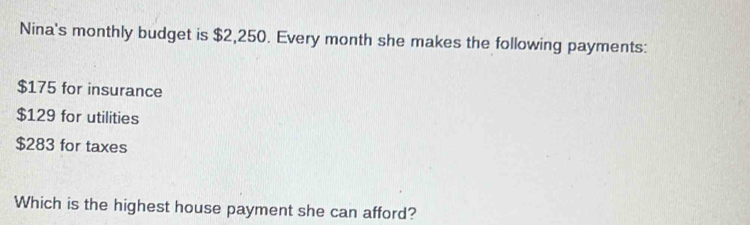 Nina's monthly budget is $2,250. Every month she makes the following payments:
$175 for insurance
$129 for utilities
$283 for taxes 
Which is the highest house payment she can afford?