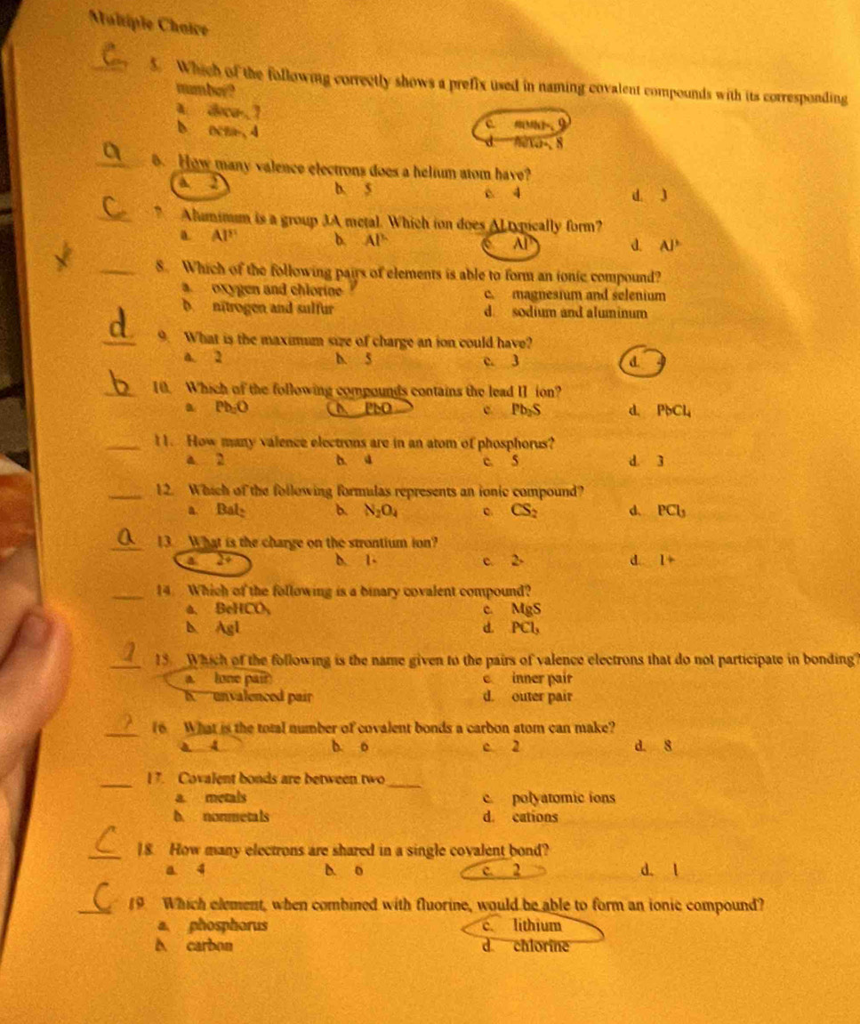 Maltiple Chaice
_5. Which of the following correctly shows a prefix used in naming covalent compounds with its corresponding
number?
A. deca-.7
b octa, 4
c  M-. 9
fexa-, 8
_. How many valence electrons does a helium atom have?
A 2 b. 5 c 4
d. 3
_”Alumimm is a group 3A metal. Which ion does ALtypically form?
a. AP b. AP AP
d. AJ°
_8. Which of the following pairs of elements is able to form an ionic compound?
a oxygen and chlorine c. magnesium and selenium
b. nitrogen and sulfur d sodium and aluminum
_9. What is the maximum size of charge an ion could have?
a. 2 b. 5 c. 3 d
_10. Which of the following compounds contains the lead II ion?
a Ph_2O ( APbO C Pb_2S d. PbCl_4
_11. How many valence electrons are in an atom of phosphorus?
a 2 b. d c. 5 d. 3
_12. Which of the following formulas represents an ionic compound?
a. Bal b. N_2O_4 c. CS_2 d. PCl_3
_13. What is the charge on the strontium ion?
a 29 b. 1- c. 2. d. I+
_14 Which of the following is a binary covalent compound?
a. BeHCO, C. MgS
b. Agl d. PCl,
_13. Which of the following is the name given to the pairs of valence electrons that do not participate in bonding?
a. lone pair c inner pair
b. unvalenced pair d. outer pair
_
(6  What is the total number of covalent bonds a carbon atom can make?
a 4 b. o c 2 d. 8
_I 7. Covalent bonds are between two
_
a. metals c. polyatomic ions
b. nonmetals d. cations
_18. How many electrons are shared in a single covalent bond?
a 4 b. o c. 2 d. l
_19 Which element, when combined with fluorine, would be able to form an ionic compound?
a phosphorus c lithium
b carbon d chlorine