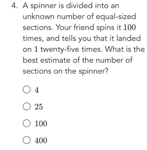 A spinner is divided into an
unknown number of equal-sized
sections. Your friend spins it 100
times, and tells you that it landed
on 1 twenty-five times. What is the
best estimate of the number of
sections on the spinner?
4
25
100
400