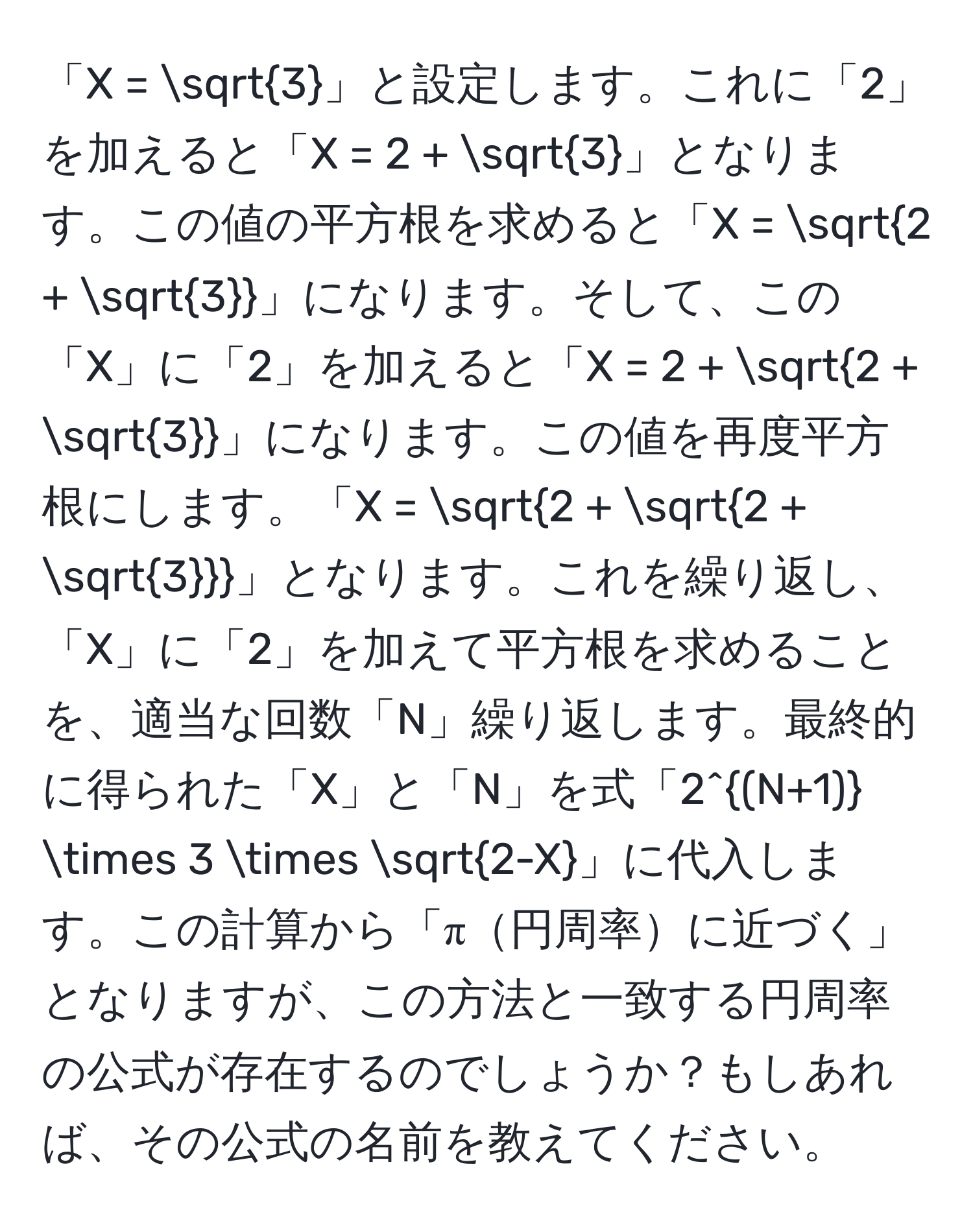 「X = sqrt(3)」と設定します。これに「2」を加えると「X = 2 + sqrt(3)」となります。この値の平方根を求めると「X = sqrt(2 + sqrt3)」になります。そして、この「X」に「2」を加えると「X = 2 + sqrt(2 + sqrt3)」になります。この値を再度平方根にします。「X = sqrt(2 + sqrt2 + sqrt3)」となります。これを繰り返し、「X」に「2」を加えて平方根を求めることを、適当な回数「N」繰り返します。最終的に得られた「X」と「N」を式「2^((N+1)) * 3 * sqrt(2-X)」に代入します。この計算から「π円周率に近づく」となりますが、この方法と一致する円周率の公式が存在するのでしょうか？もしあれば、その公式の名前を教えてください。