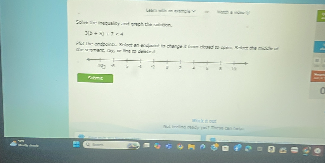 Learn with an example Watch a video ③ 
Solve the inequality and graph the solution.
3(b+5)+7<4</tex> 
Plot the endpoints. Select an endpoint to change it from closed to open. Select the middle of 
the segment, ray, or line to delete it. 
Submit 
Work it out 
Not feeling ready yet? These can help: 
Sirt Q Suarch