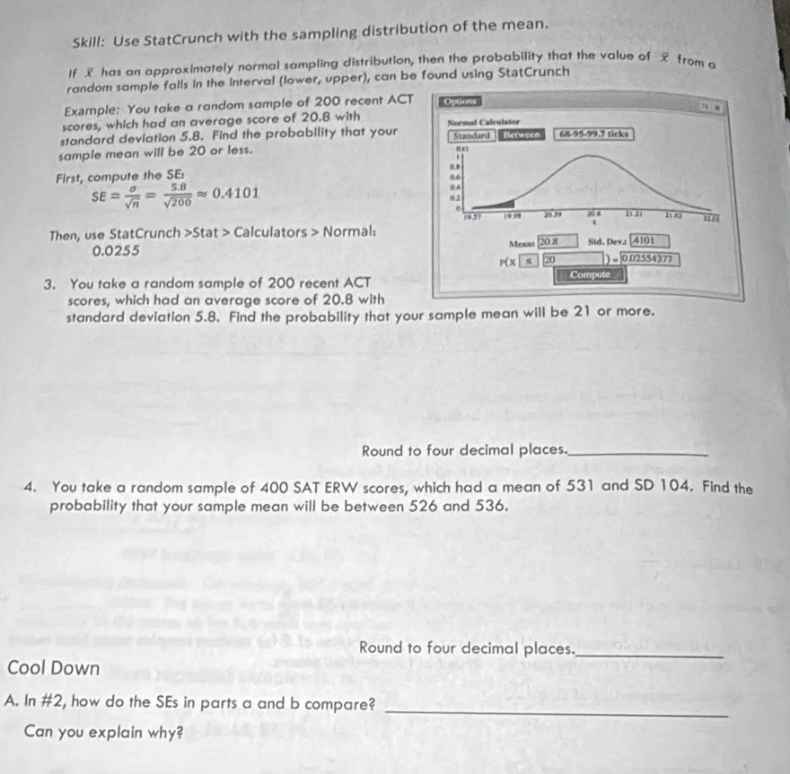 Skill: Use StatCrunch with the sampling distribution of the mean.
If £ has an approximately normal sampling distribution, then the probability that the value of x from a
random sample falls in the interval (lower, upper), can be found using StatCrunch
Example: You take a random sample of 200 recent ACT
scores, which had an average score of 20.8 with 
standard deviation 5.8. Find the probability that your 
sample mean will be 20 or less.
First, compute the SE:
SE= sigma /sqrt(n) = (5.8)/sqrt(200) approx 0.4101
Then, use StatCrunch >Stat > Calculators > Normal:
0.0255 
3. You take a random sample of 200 recent ACT
scores, which had an average score of 20.8 with
standard deviation 5.8. Find the probability that your sample mean will be 21 or more.
Round to four decimal places._
4. You take a random sample of 400 SAT ERW scores, which had a mean of 531 and SD 104. Find the
probability that your sample mean will be between 526 and 536.
Round to four decimal places._
Cool Down
_
A. In #2, how do the SEs in parts a and b compare?
Can you explain why?