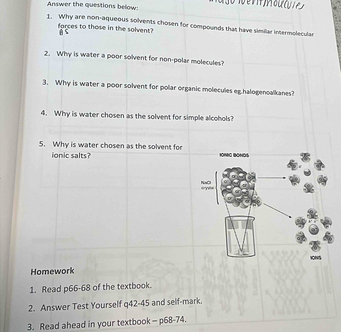 Answer the questions below: 
1. Why are non-aqueous solvents chosen for compounds that have similar intermolecular 
forces to those in the solvent? 
2. Why is water a poor solvent for non-polar molecules? 
3. Why is water a poor solvent for polar organic molecules eg.halogenoalkanes? 
4. Why is water chosen as the solvent for simple alcohols? 
5. Why is water chosen as the solvent for 
ionic salts? 
Homework 
1. Read p66-68 of the textbook. 
2. Answer Test Yourself q42-45 and self-mark. 
3. Read ahead in your textbook- p68-74.