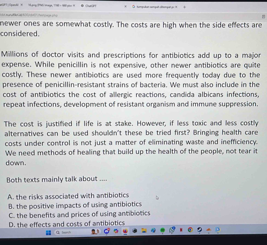 stGPT | OpenAl X 16.png (PNG Image, 1160 × 660 piu X ChatGPT × O tumpukan sampah ditempat pc X +
/cbt.inurulfikr.id/600/cbt01/testpage.php
newer ones are somewhat costly. The costs are high when the side effects are
considered.
Millions of doctor visits and prescriptions for antibiotics add up to a major
expense. While penicillin is not expensive, other newer antibiotics are quite
costly. These newer antibiotics are used more frequently today due to the
presence of penicillin-resistant strains of bacteria. We must also include in the
cost of antibiotics the cost of allergic reactions, candida albicans infections,
repeat infections, development of resistant organism and immune suppression.
The cost is justified if life is at stake. However, if less toxic and less costly
alternatives can be used shouldn't these be tried first? Bringing health care
costs under control is not just a matter of eliminating waste and inefficiency.
We need methods of healing that build up the health of the people, not tear it
down.
Both texts mainly talk about ....
A. the risks associated with antibiotics
B. the positive impacts of using antibiotics
C. the benefits and prices of using antibiotics
D. the effects and costs of antibiotics
QSearch