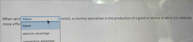 When a(n) Select exists, a country specializes in the production of a good or service at which it is relatively
more effici Select
absolute advantage
comparative advantage