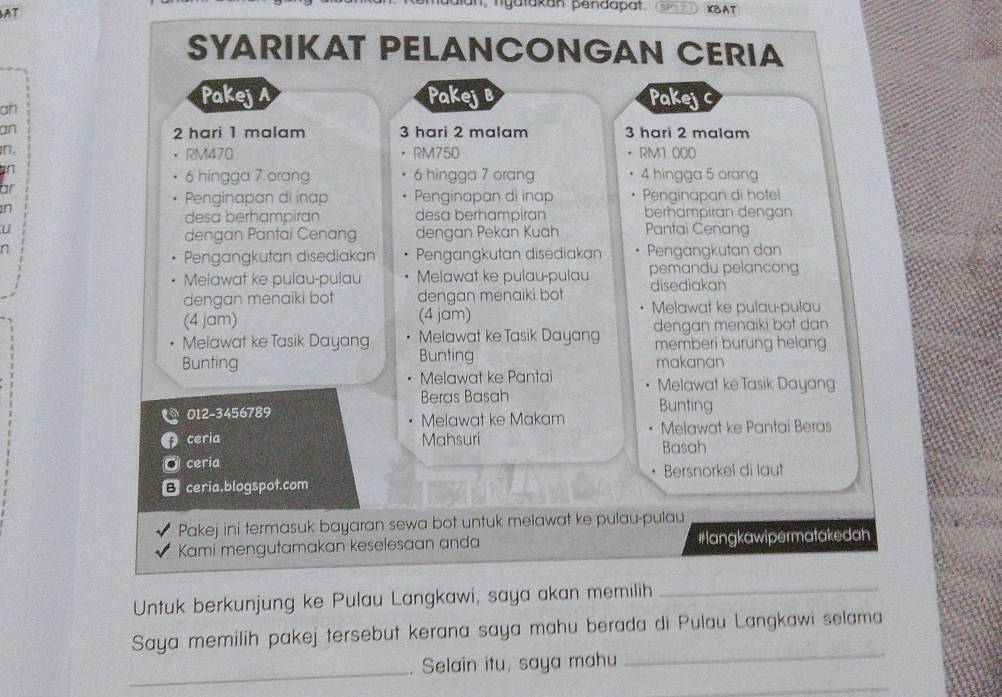 AT KBAT 
SYARIKAT PELANCONGAN CERIA 
ah 
Pakej Pakejb Pakej C 
an 2 hari 1 malam 3 hari 2 malam 3 hari 2 malam 
n, RM1 000
RM470 RM750
an 6 hingga 7 orang 4 hingga 5 orang
6 hingga 7 orang 
ar 
Penginapan di inap Penginapan di inap Penginapan di hotel 
n berhampiran dengan 
desa berhampiran desa berhampiran 
U Pantai Cenang 
dengan Pantai Cenang dengan Pekan Kuah
7 Pengangkutan dan 
Pengangkutan disediakan Pengangkutan disediakan 
Melawat ke pulau-pulau Melawat ke pulau-pulau pemandu pelancong 
dengan menaiki bot dengan menaiki bot disediakan 
(4 jam) (4 jam) Melawat ke pulau-pulau 
Melawat ke Tasik Dayang Melawat ke Tasik Dayang dengan menaiki bot dan 
memberi burung helang 
Bunting Bunting makanan 
Melawat ke Pantai Melawat ke Tasik Dayang 
Beras Basah 
012-3456789 Bunting 
Melawat ke Makam Melawat ke Pantai Beras 
ceria Mahsuri Basah 
ceria 
Bersnorkel di laut 
B ceria.blogspot.com 
Pakej ini termasuk bayaran sewa bot untuk melawat ke pulau-pulau 
Kami mengutamakan keselesaan anda #langkawipermatakedah 
Untuk berkunjung ke Pulau Langkawi, saya akan memilih_ 
_ 
Saya memilih pakej tersebut kerana saya mahu berada di Pulau Langkawi selama 
_ 
Selain itu, saya mahu 
_