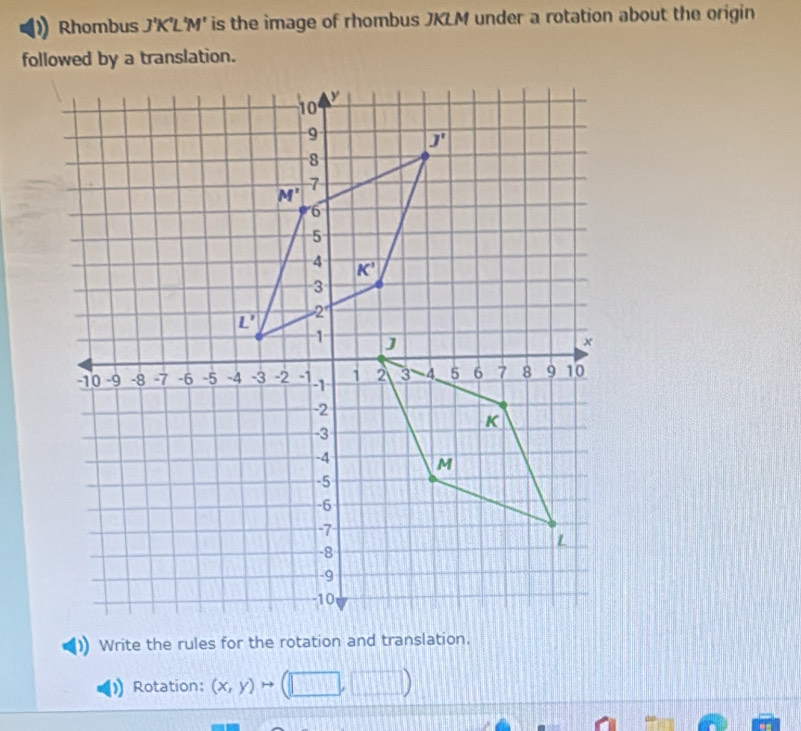 Rhombus J'K'L'M' is the image of rhombus JKLM under a rotation about the origin
followed by a translation.
Write the rules for the rotation and translation.
Rotation: (x,y)to (□ ,□ )