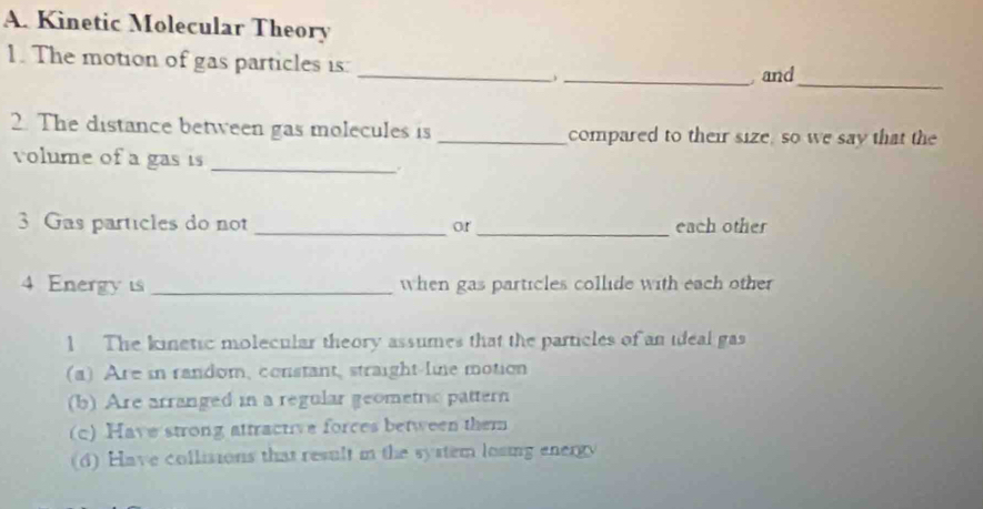 Kinetic Molecular Theory
_
1. The motion of gas particles is:
_ and_
2. The distance between gas molecules is _compared to their size, so we say that the
volume of a gas is
_
3 Gas particles do not _or _each other
4 Energy is _when gas particles collide with each other
l The kinetic molecular theory assumes that the particles of an ideal gas
(a) Are in random, constant, straight-lie motion
(b) Are arranged in a regular geometric pattern
(c) Have strong attractive forces between them
(d) Have collisions that result in the system losing energy