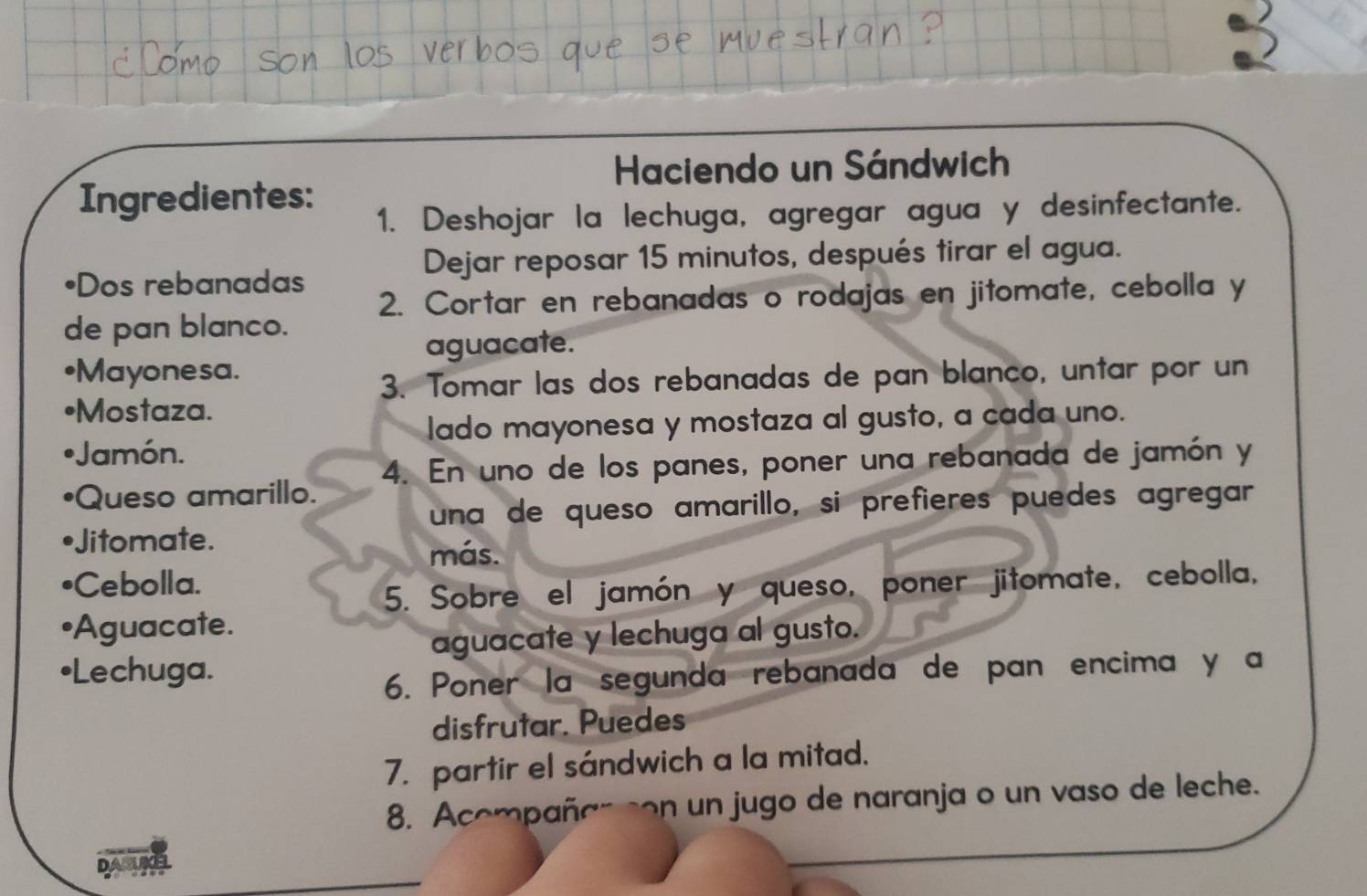 Haciendo un Sándwich 
Ingredientes: 
1. Deshojar la lechuga, agregar agua y desinfectante. 
•Dos rebanadas 
Dejar reposar 15 minutos, después tirar el agua. 
2. Cortar en rebanadas o rodajas en jitomate, cebolla y 
de pan blanco. 
aguacate. 
•Mayonesa. 
3. Tomar las dos rebanadas de pan blanco, untar por un 
•Mostaza. 
lado mayonesa y mostaza al gusto, a cada uno. 
Jamón. 
Queso amarillo. 4. En uno de los panes, poner una rebanada de jamón y 
una de queso amarillo, si prefieres puedes agregar 
itomate. 
más. 
•Cebolla. 
5. Sobre el jamón y queso, poner jitomate, cebolla, 
•Aguacate. 
aguacate y lechuga al gusto. 
•Lechuga. 
6. Poner la segunda rebanada de pan encima y a 
disfrutar. Puedes 
7. partir el sándwich a la mitad. 
8. Acompañan son un jugo de naranja o un vaso de leche. 
DABUKEL