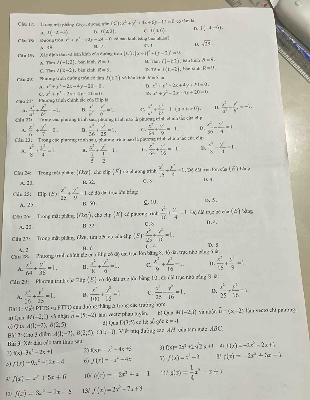 Cầu 17: Trong mặt phẳng Oxy , đường tròn (C):x^2+y^2+4x+6y-12=0 có tâm là.
A. I(-2;-3). B. I(2;3). C. I(4;6). D. I(-4;-6).
Câu 18: Đường tròn x^2+y^2-10y-24=0 có bán kính bằng bao nhiêu?
A. 49 . B. 7 . C.1. D. sqrt(29).
Câu 19: Xác định tâm và bán kính của đường tròn (C):(x+1)^2+(y-2)^2=9.
A. Tâm I(-1;2) , bán kính R=3. B. Tâm I(-1;2) , bán kính R=9.
C. Tâm I(1;-2) , bán kính R=3. D. Tâm I(1;-2) ,bán kinh R=9.
Câu 20: Phương trình đường tròn có tâm I(1;2) và bản kinh R=5 là
A. x^2+y^2-2x-4y-20=0. B. x^2+y^2+2x+4y+20=0.
C. x^2+y^2+2x+4y-20=0. D. x^2+y^2-2x-4y+20=0.
Câu 21: Phương trình chính tắc của Elip là
A.  x^2/a^2 + y^2/b^2 =-1. B.  x^2/a^2 - y^2/b^2 =1. C.  x^2/a^2 + y^2/b^2 =1(a>b>0). D.  x^2/a^2 - y^2/b^2 =-1.
Câu 22: Trong các phương trình sau, phương trình nào là phương trình chính tắc của elip
A.  x^2/6 + y^2/7 =0. B.  x^2/36 + y^2/25 =1. C.  x^2/64 + y^2/9 =-1. D.  x^2/36 - y^2/4 =1.
Câu 23: Trong các phương trình sau, phương trình nào là phương trình chính tắc của elip
A.  x^2/8 + y^2/4 =1. B. frac x^2 1/5 +frac y^2 1/2 =1. C.  x^2/64 + y^2/16 =-1. D.  x^2/8 - y^2/4 =1.
Câu 24: Trong mặt phẳng (Oxy) , cho elip (E) có phương trình  x^2/16 + y^2/4 =1. Độ dài trục lớn của (E) bằng
D. 4.
A. 20. B. 32.
C. 8
Câu 25: Elíp (E): x^2/25 + y^2/9 =1 có độ dài trục lớn bằng:
A. 25 . B. 50. C. 10 .
D. 5 .
Câu 26: Trong mặt phẳng (Oxy) , cho elip (E) có phương trình  x^2/16 + y^2/4 =1.. Độ dài trục bé mi a (E) bằng
A. 20. B. 32. C. 8
D. 4.
Câu 27: Trong mặt phẳng Oxy , tìm tiêu cự của elip (E): x^2/25 + y^2/16 =1.
A. 3 B. 6 C. 4 D. 5
Câu 28: Phương trình chính tắc của Elip có độ dài trục lớn bằng 8, độ dài trục nhỏ bằng 6 là:
A.  x^2/64 + y^2/36 =1. B.  x^2/8 + y^2/6 =1. C.  x^2/9 + y^2/16 =1. D.  x^2/16 + y^2/9 =1.
Câu 29: Phương trình của Elip (E) có độ dài trục lớn bằng 10, độ dài trục nhỏ bằng 8 là:
A.  x^2/16 + y^2/25 =1. B.  x^2/100 + y^2/16 =1. C.  x^2/25 - y^2/16 =1. D.  x^2/25 + y^2/16 =1.
Bài 1: Viết PTTS và PTTQ của đường thẳng Δ trong các trường hợp:
a) Qua M(-2;1) và nhận vector n=(5;-2) àm vectơ pháp tuyến. b) Qua M(-2;1) và nhận vector u=(5;-2) làm vectơ chỉ phương.
c) Qua A(1;-2),B(2;5). d) Qua D(3;5) có hệ số góc k=-1
Bài 2: Cho 3 điểm A(1;-2),B(2;5),C(1;-1). Viết pttq đường cao AH của tam giác ABC.
Bài 3: Xét đấu các tam thức sau:
1) f(x)=3x^2-2x+1 2) f(x)=-x^2-4x+5 3) f(x)=2x^2+2sqrt(2)x+1 4/ f(x)=-2x^2-2x+1
5) f(x)=9x^2-12x+4 6) f(x)=-x^2-4x 7) f(x)=x^2-3 8/ f(x)=-2x^2+3x-1
9/ f(x)=x^2+5x+6 10/ h(x)=-2x^2+x-1 11/ g(x)= 1/4 x^2-x+1
12/ f(x)=3x^2-2x-8 13/ f(x)=2x^2-7x+8